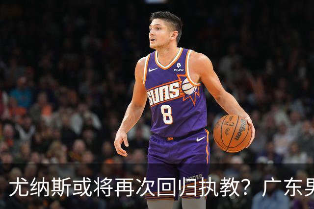 尤纳斯或将再次回归执教？广东男篮头号主帅人选出现变动，朱芳雨根本做不了主