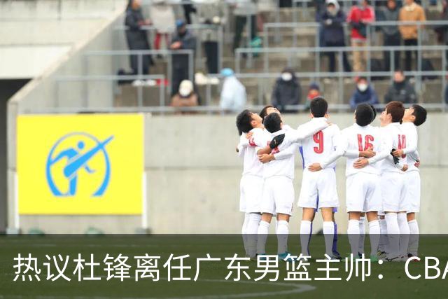 热议杜锋离任广东男篮主帅：CBA生涯执教大圆满 球迷祝福一切顺利