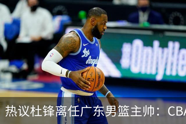 热议杜锋离任广东男篮主帅：CBA生涯执教大圆满 球迷祝福一切顺利