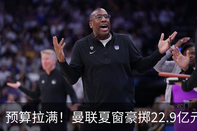 预算拉满！曼联夏窗豪掷22.9亿元，四大引援目标各有进展与阻碍